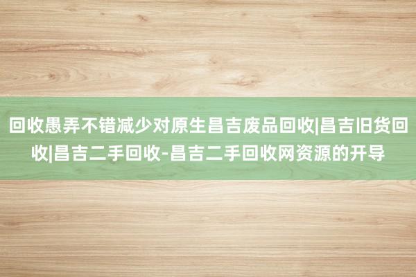 回收愚弄不错减少对原生昌吉废品回收|昌吉旧货回收|昌吉二手回收-昌吉二手回收网资源的开导